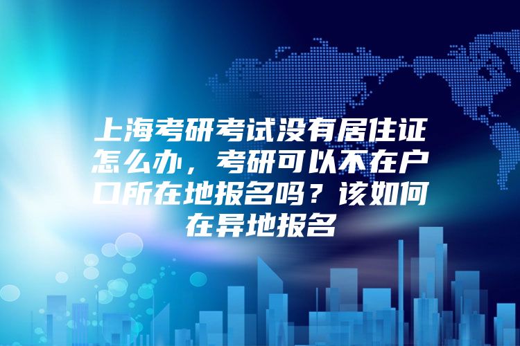 上海考研考试没有居住证怎么办，考研可以不在户口所在地报名吗？该如何在异地报名