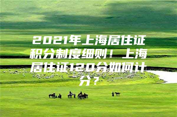 2021年上海居住证积分制度细则！上海居住证120分如何计分？