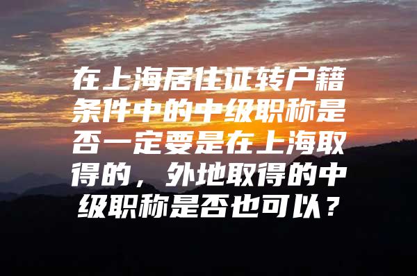 在上海居住证转户籍条件中的中级职称是否一定要是在上海取得的，外地取得的中级职称是否也可以？