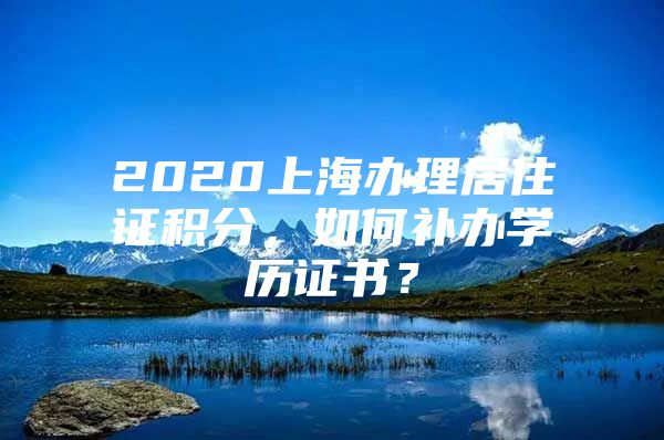 2020上海办理居住证积分，如何补办学历证书？