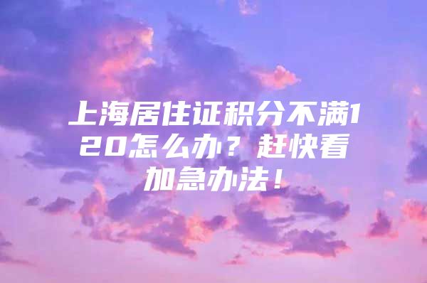 上海居住证积分不满120怎么办？赶快看加急办法！