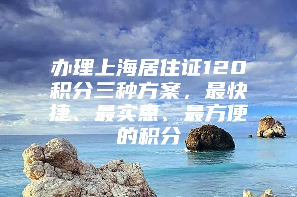 办理上海居住证120积分三种方案，最快捷、最实惠、最方便的积分