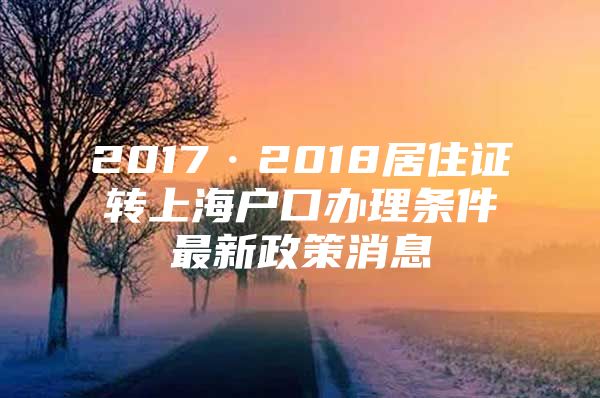 2017·2018居住证转上海户口办理条件最新政策消息