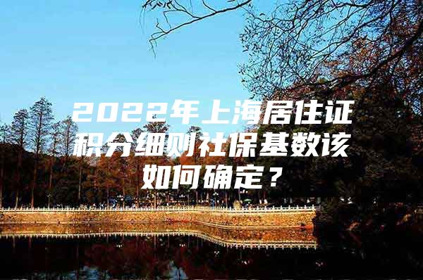 2022年上海居住证积分细则社保基数该如何确定？