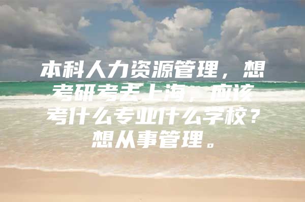 本科人力资源管理，想考研考去上海，应该考什么专业什么学校？想从事管理。