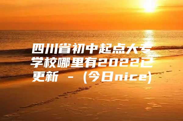 四川省初中起点大专学校哪里有2022已更新 - (今日nice)