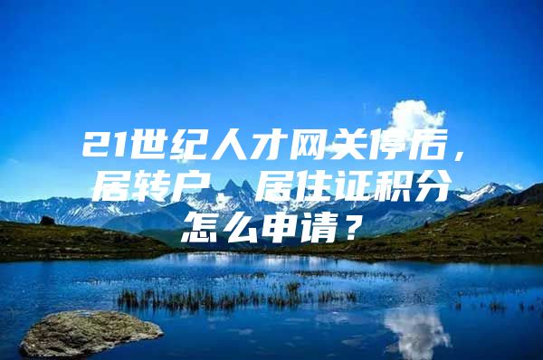 21世纪人才网关停后，居转户、居住证积分怎么申请？