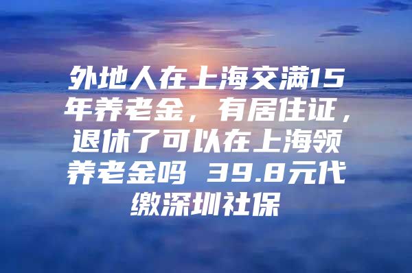 外地人在上海交满15年养老金，有居住证，退休了可以在上海领养老金吗 39.8元代缴深圳社保