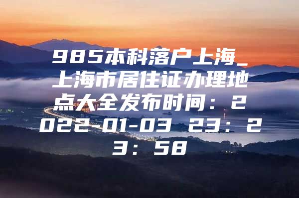 985本科落户上海_上海市居住证办理地点大全发布时间：2022-01-03 23：23：58