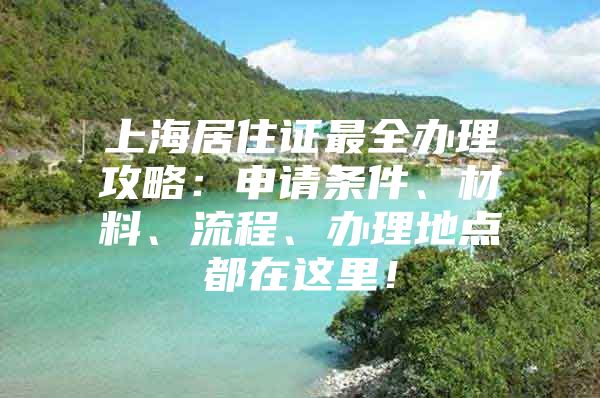 上海居住证最全办理攻略：申请条件、材料、流程、办理地点都在这里！