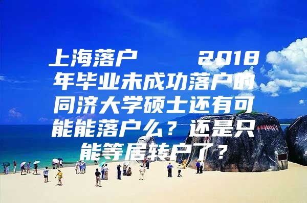 上海落户    2018年毕业未成功落户的同济大学硕士还有可能能落户么？还是只能等居转户了？