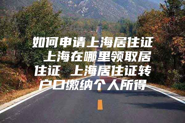 如何申请上海居住证 上海在哪里领取居住证 上海居住证转户口缴纳个人所得