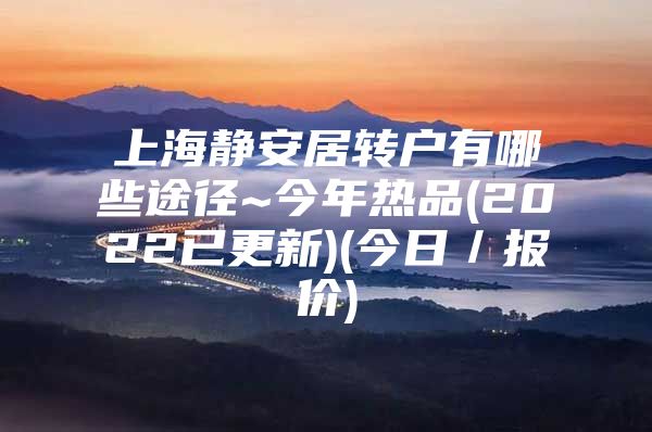 上海静安居转户有哪些途径~今年热品(2022已更新)(今日／报价)