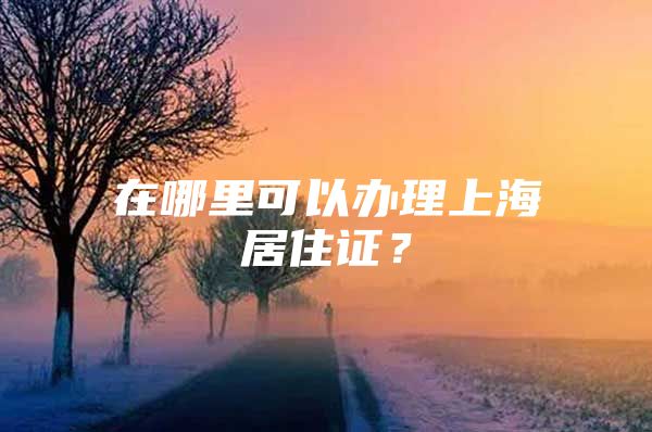 在哪里可以办理上海居住证？