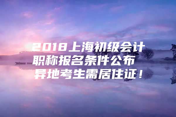 2018上海初级会计职称报名条件公布 异地考生需居住证！