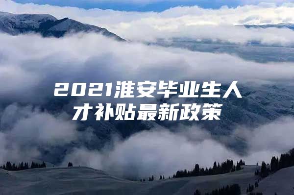 2021淮安毕业生人才补贴最新政策