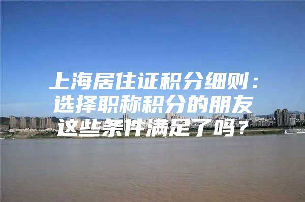 上海居住证积分细则：选择职称积分的朋友这些条件满足了吗？