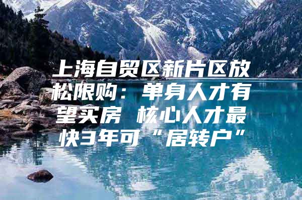 上海自贸区新片区放松限购：单身人才有望买房 核心人才最快3年可“居转户”