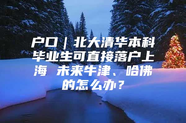 户口｜北大清华本科毕业生可直接落户上海 未来牛津、哈佛的怎么办？