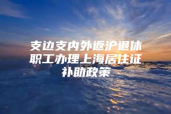 支边支内外返沪退休职工办理上海居住证补助政策