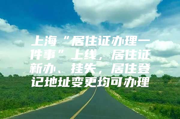 上海“居住证办理一件事”上线，居住证新办、挂失，居住登记地址变更均可办理