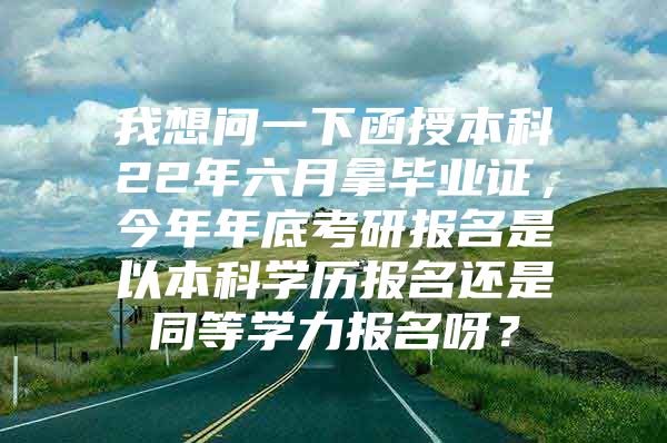 我想问一下函授本科22年六月拿毕业证，今年年底考研报名是以本科学历报名还是同等学力报名呀？