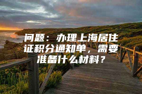 问题：办理上海居住证积分通知单，需要准备什么材料？