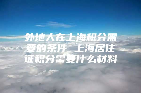 外地人在上海积分需要的条件 上海居住证积分需要什么材料