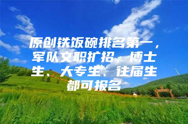 原创铁饭碗排名第一，军队文职扩招，博士生、大专生、往届生都可报名