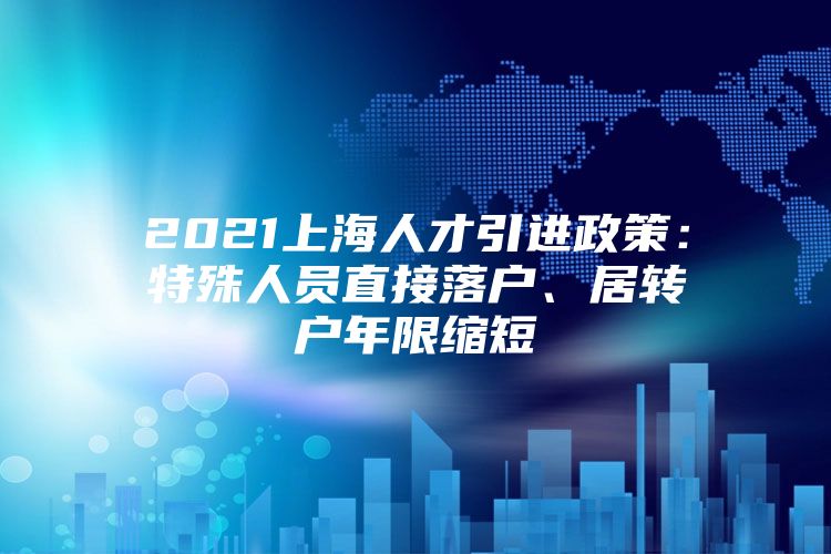 2021上海人才引进政策：特殊人员直接落户、居转户年限缩短