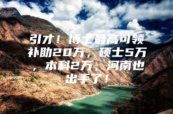 引才！博士最高可领补助20万，硕士5万，本科2万，河南也出手了！