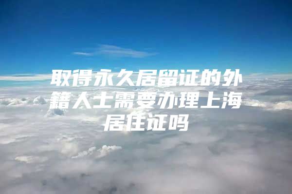 取得永久居留证的外籍人士需要办理上海居住证吗