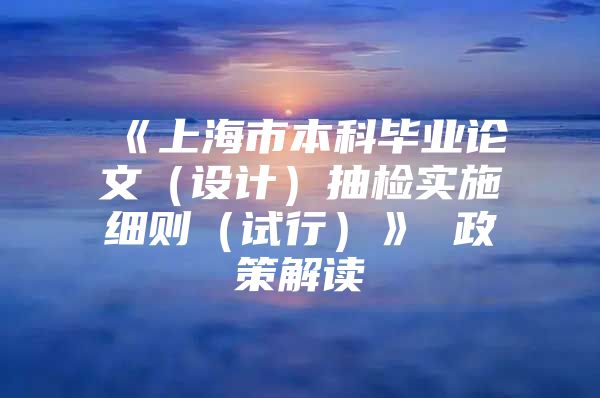 《上海市本科毕业论文（设计）抽检实施细则（试行）》 政策解读