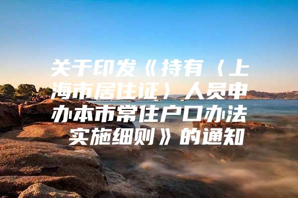 关于印发《持有〈上海市居住证〉人员申办本市常住户口办法 实施细则》的通知