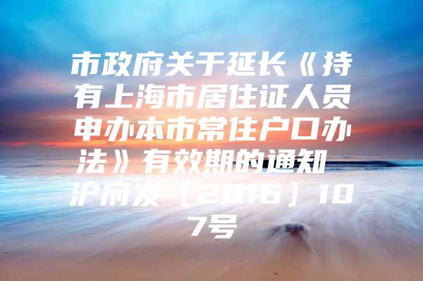 市政府关于延长《持有上海市居住证人员申办本市常住户口办法》有效期的通知 沪府发〔2016〕107号