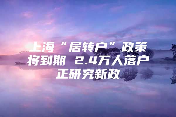 上海“居转户”政策将到期 2.4万人落户正研究新政