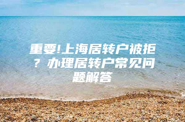 重要!上海居转户被拒？办理居转户常见问题解答