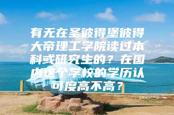 有无在圣彼得堡彼得大帝理工学院读过本科或研究生的？在国内这个学校的学历认可度高不高？