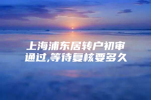 上海浦东居转户初审通过,等待复核要多久