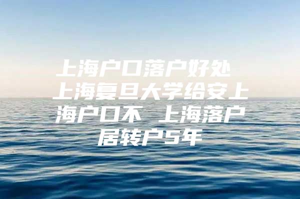 上海户口落户好处 上海复旦大学给安上海户口不 上海落户居转户5年