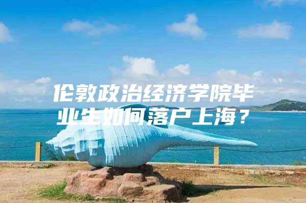 伦敦政治经济学院毕业生如何落户上海？