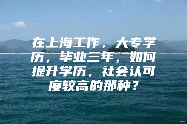 在上海工作，大专学历，毕业三年，如何提升学历，社会认可度较高的那种？