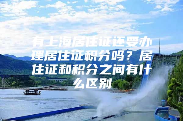 有上海居住证还要办理居住证积分吗？居住证和积分之间有什么区别