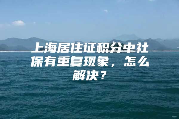 上海居住证积分中社保有重复现象，怎么解决？