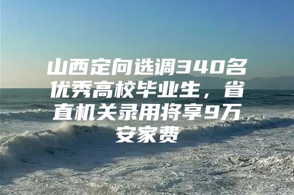 山西定向选调340名优秀高校毕业生，省直机关录用将享9万安家费