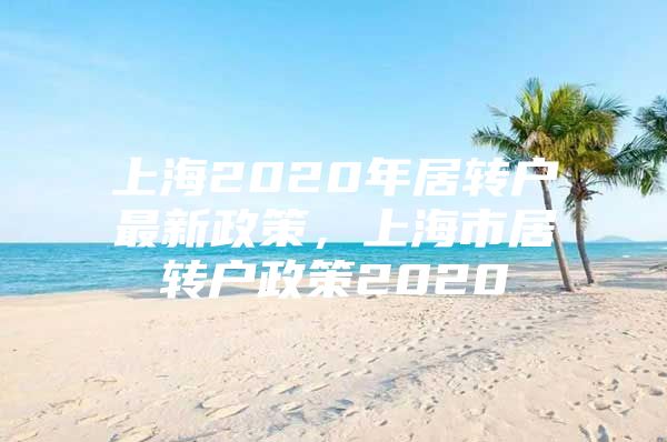 上海2020年居转户最新政策，上海市居转户政策2020