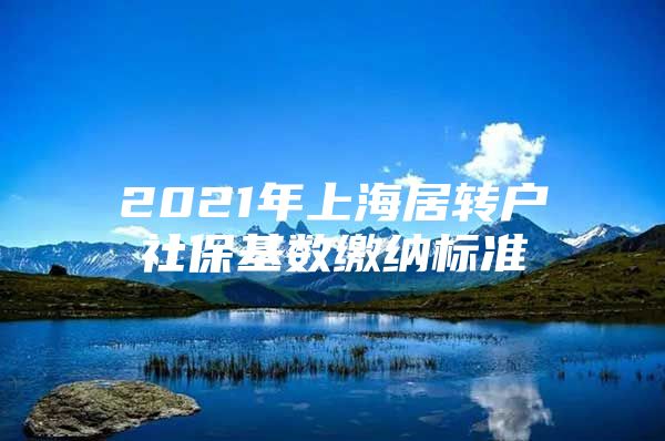 2021年上海居转户社保基数缴纳标准