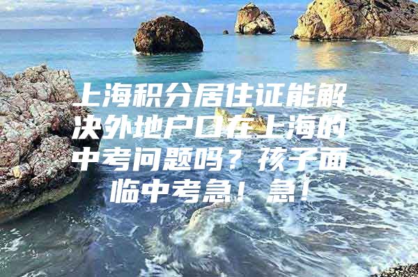 上海积分居住证能解决外地户口在上海的中考问题吗？孩子面临中考急！急！