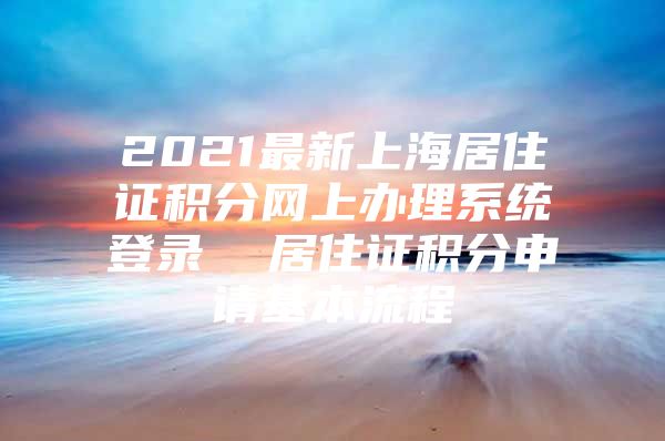 2021最新上海居住证积分网上办理系统登录  居住证积分申请基本流程