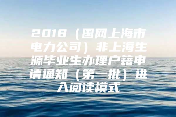 2018（国网上海市电力公司）非上海生源毕业生办理户籍申请通知（第一批）进入阅读模式